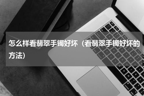 怎么样看翡翠手镯好坏（看翡翠手镯好坏的方法）