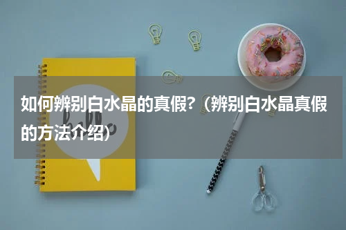 如何辨别白水晶的真假?（辨别白水晶真假的方法介绍）
