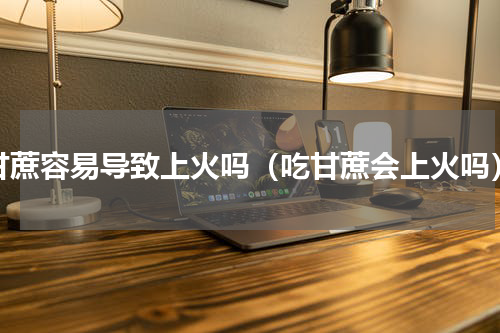 甘蔗容易导致上火吗（吃甘蔗会上火吗）