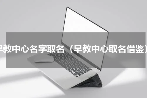 早教中心名字取名（早教中心取名借鉴）