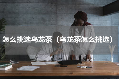 怎么挑选乌龙茶（乌龙茶怎么挑选）