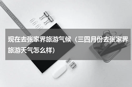现在去张家界旅游气候（三四月份去张家界旅游天气怎么样）