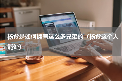 杨紫是如何拥有这么多兄弟的（杨紫这个人能处）