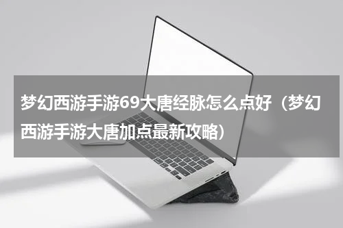 梦幻西游手游69大唐经脉怎么点好（梦幻西游手游大唐加点最新攻略）