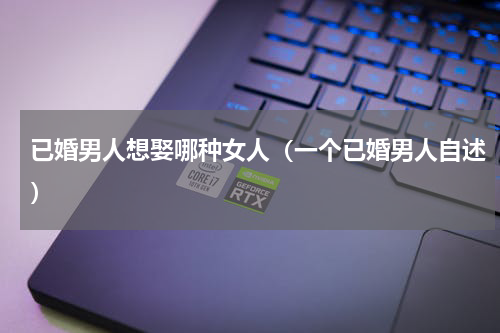 已婚男人想娶哪种女人（一个已婚男人自述）