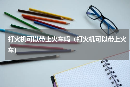 打火机可以带上火车吗（打火机可以带上火车）