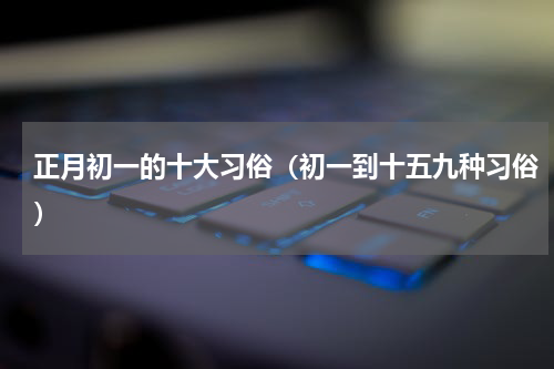 正月初一的十大习俗（初一到十五九种习俗）