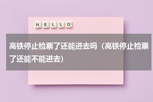 高铁停止检票了还能进去吗（高铁停止检票了还能不能进去）