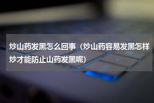 炒山药发黑怎么回事（炒山药容易发黑怎样炒才能防止山药发黑呢）