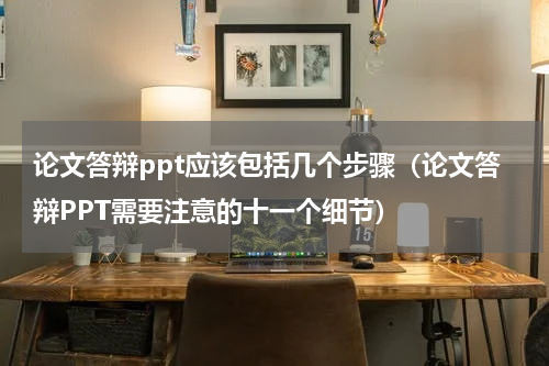 论文答辩ppt应该包括几个步骤（论文答辩PPT需要注意的十一个细节）