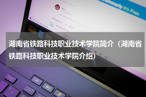 湖南省铁路科技职业技术学院简介（湖南省铁路科技职业技术学院介绍）