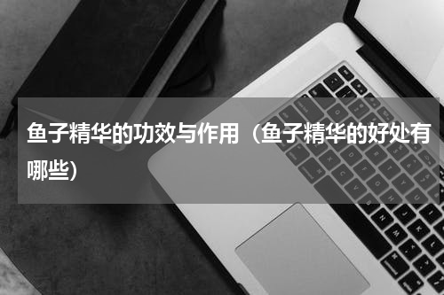 鱼子精华的功效与作用（鱼子精华的好处有哪些）
