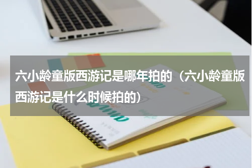 六小龄童版西游记是哪年拍的（六小龄童版西游记是什么时候拍的）