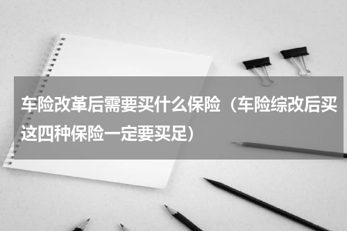 车险改革后需要买什么保险（车险综改后买这四种保险一定要买足）