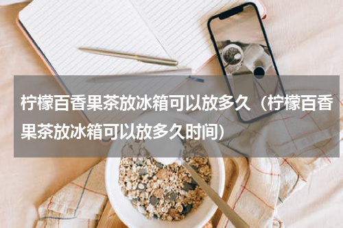 柠檬百香果茶放冰箱可以放多久（柠檬百香果茶放冰箱可以放多久时间）