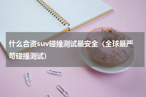 什么合资suv碰撞测试最安全（全球最严苛碰撞测试）