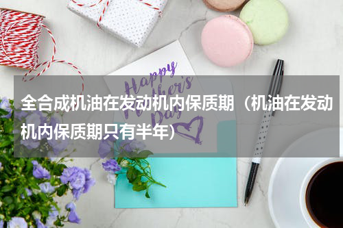 全合成机油在发动机内保质期（机油在发动机内保质期只有半年）