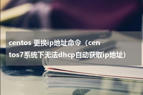 centos 更换ip地址命令（centos7系统下无法dhcp自动获取ip地址）