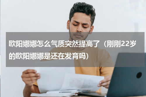 欧阳娜娜怎么气质突然提高了（刚刚22岁的欧阳娜娜是还在发育吗）