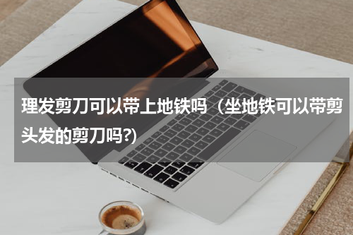 理发剪刀可以带上地铁吗（坐地铁可以带剪头发的剪刀吗?）