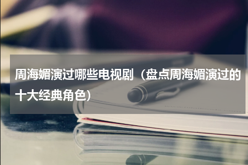 周海媚演过哪些电视剧（盘点周海媚演过的十大经典角色）