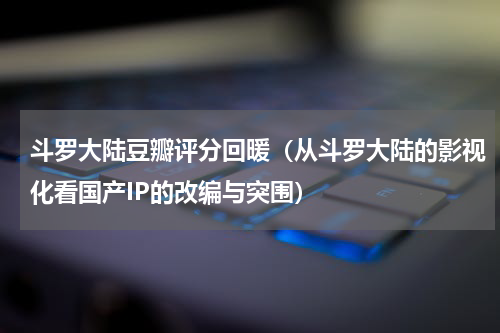 斗罗大陆豆瓣评分回暖（从斗罗大陆的影视化看国产IP的改编与突围）