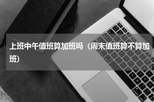 上班中午值班算加班吗（周末值班算不算加班）