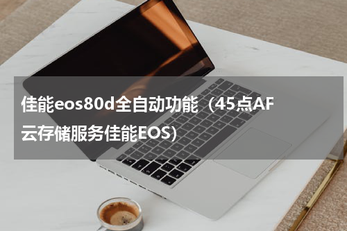 佳能eos80d全自动功能（45点AF云存储服务佳能EOS）