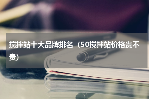 搅拌站十大品牌排名（50搅拌站价格贵不贵）