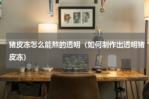 猪皮冻怎么能熬的透明（如何制作出透明猪皮冻）