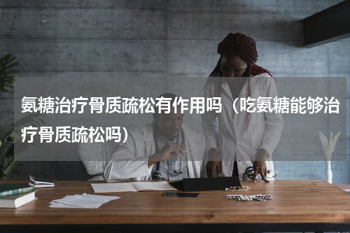 氨糖治疗骨质疏松有作用吗（吃氨糖能够治疗骨质疏松吗）