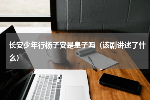 长安少年行杨子安是皇子吗（该剧讲述了什么）