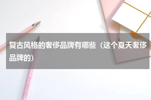 复古风格的奢侈品牌有哪些（这个夏天奢侈品牌的）