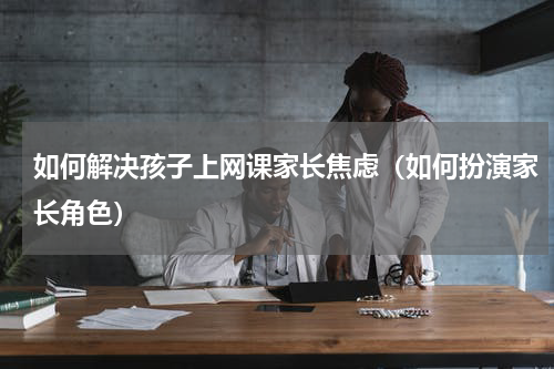 如何解决孩子上网课家长焦虑（如何扮演家长角色）