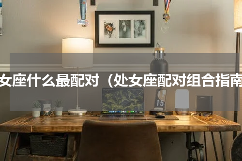处女座什么最配对（处女座配对组合指南）