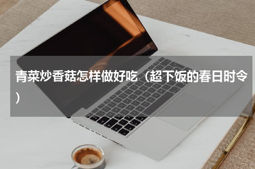 青菜炒香菇怎样做好吃（超下饭的春日时令）