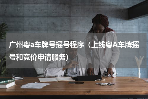 广州粤a车牌号摇号程序（上线粤A车牌摇号和竞价申请服务）