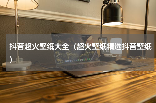 抖音超火壁纸大全（超火壁纸精选抖音壁纸）