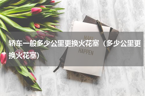 轿车一般多少公里更换火花塞（多少公里更换火花塞）