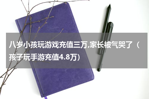 八岁小孩玩游戏充值三万,家长被气哭了（孩子玩手游充值4.8万）