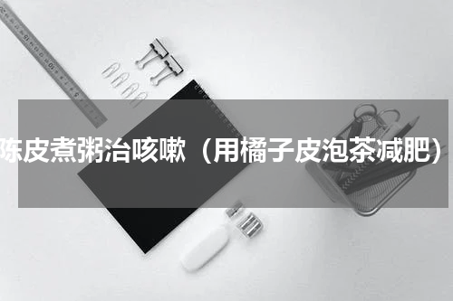 陈皮煮粥治咳嗽（用橘子皮泡茶减肥）