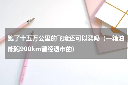 跑了十五万公里的飞度还可以买吗（一箱油能跑900km曾经退市的）