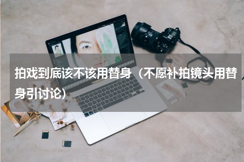 拍戏到底该不该用替身（不愿补拍镜头用替身引讨论）