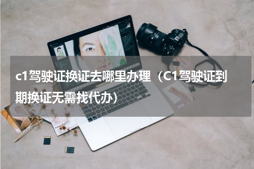 c1驾驶证换证去哪里办理（C1驾驶证到期换证无需找代办）