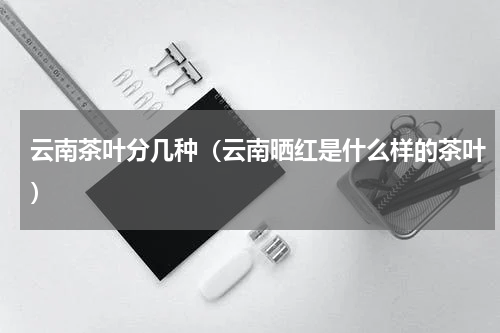 云南茶叶分几种（云南晒红是什么样的茶叶）