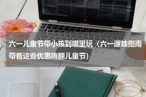 六一儿童节带小孩到哪里玩（六一遛娃指南带着这些优惠嗨翻儿童节）