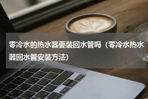 零冷水的热水器要装回水管吗（零冷水热水器回水管安装方法）