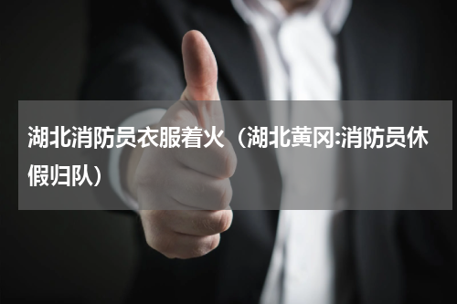 湖北消防员衣服着火（湖北黄冈:消防员休假归队）