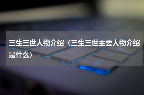 三生三世人物介绍（三生三世主要人物介绍是什么）