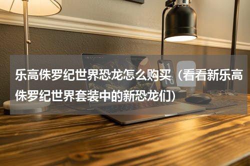 乐高侏罗纪世界恐龙怎么购买（看看新乐高侏罗纪世界套装中的新恐龙们）